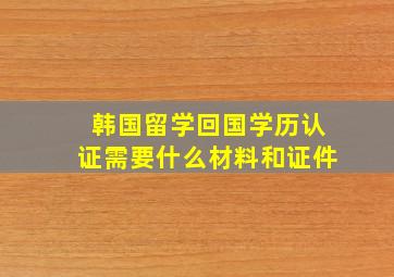 韩国留学回国学历认证需要什么材料和证件