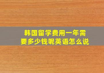 韩国留学费用一年需要多少钱呢英语怎么说