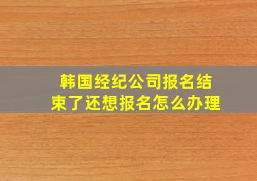 韩国经纪公司报名结束了还想报名怎么办理