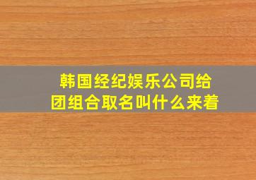 韩国经纪娱乐公司给团组合取名叫什么来着