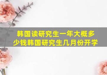 韩国读研究生一年大概多少钱韩国研究生几月份开学