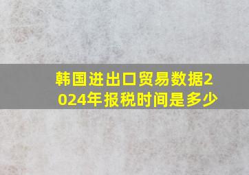 韩国进出口贸易数据2024年报税时间是多少