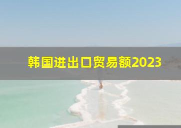 韩国进出口贸易额2023