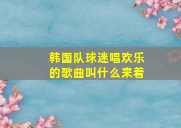 韩国队球迷唱欢乐的歌曲叫什么来着