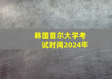 韩国首尔大学考试时间2024年