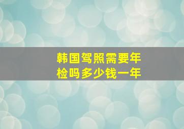 韩国驾照需要年检吗多少钱一年