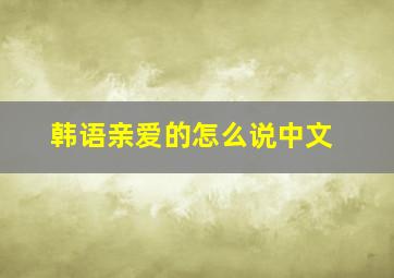 韩语亲爱的怎么说中文