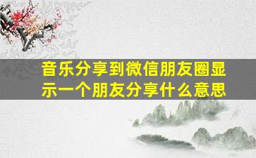 音乐分享到微信朋友圈显示一个朋友分享什么意思