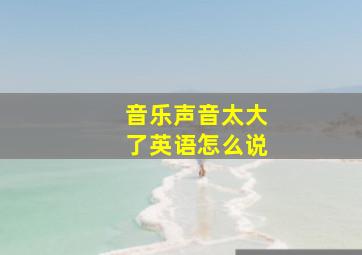 音乐声音太大了英语怎么说