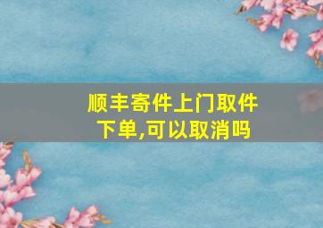 顺丰寄件上门取件下单,可以取消吗