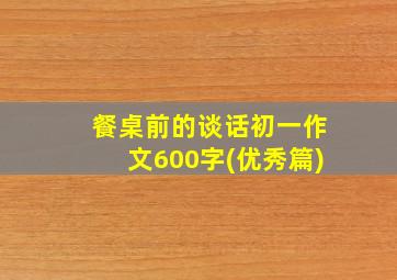 餐桌前的谈话初一作文600字(优秀篇)