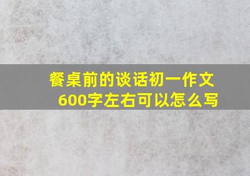 餐桌前的谈话初一作文600字左右可以怎么写