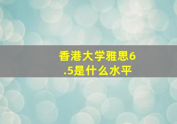 香港大学雅思6.5是什么水平