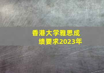 香港大学雅思成绩要求2023年