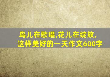 鸟儿在歌唱,花儿在绽放,这样美好的一天作文600字