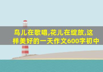 鸟儿在歌唱,花儿在绽放,这样美好的一天作文600字初中