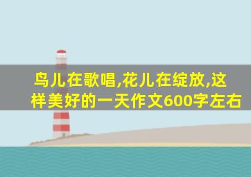 鸟儿在歌唱,花儿在绽放,这样美好的一天作文600字左右