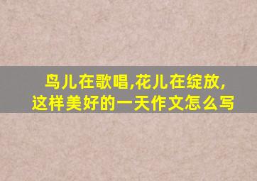 鸟儿在歌唱,花儿在绽放,这样美好的一天作文怎么写