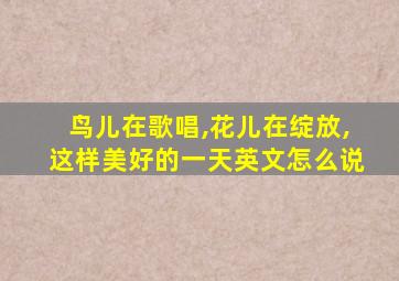 鸟儿在歌唱,花儿在绽放,这样美好的一天英文怎么说