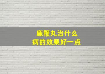 鹿鞭丸治什么病的效果好一点