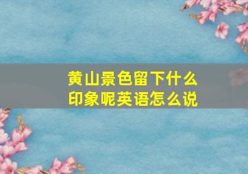 黄山景色留下什么印象呢英语怎么说