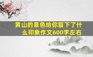 黄山的景色给你留下了什么印象作文600字左右