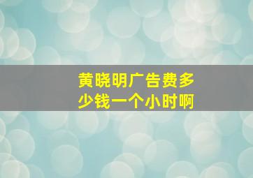 黄晓明广告费多少钱一个小时啊