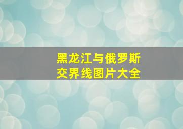 黑龙江与俄罗斯交界线图片大全