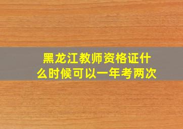 黑龙江教师资格证什么时候可以一年考两次