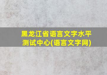 黑龙江省语言文字水平测试中心(语言文字网)