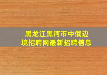 黑龙江黑河市中俄边境招聘网最新招聘信息